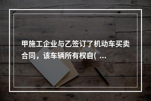 甲施工企业与乙签订了机动车买卖合同，该车辆所有权自(   )