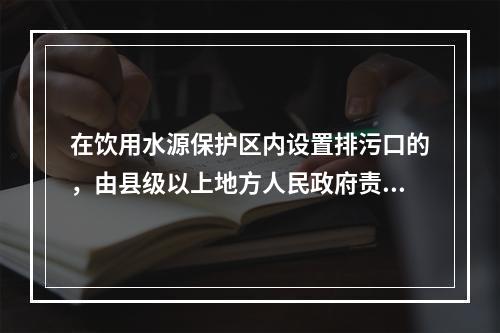 在饮用水源保护区内设置排污口的，由县级以上地方人民政府责令