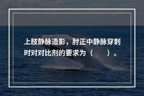 上肢静脉造影，肘正中静脉穿刺时对对比剂的要求为（　　）。