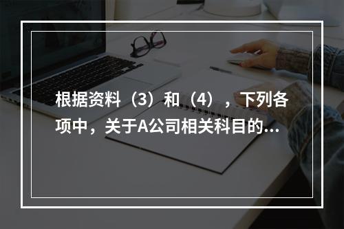 根据资料（3）和（4），下列各项中，关于A公司相关科目的会计