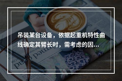 吊装某台设备，依据起重机特性曲线确定其臂长时，需考虑的因素有