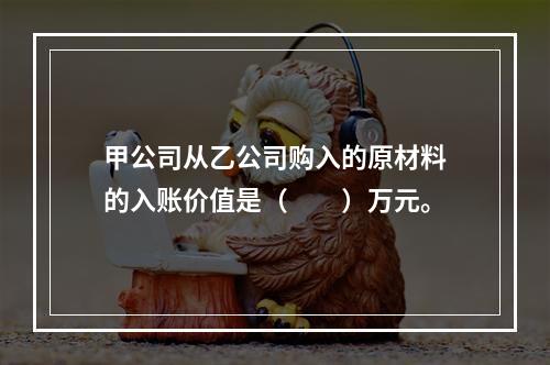 甲公司从乙公司购入的原材料的入账价值是（　　）万元。