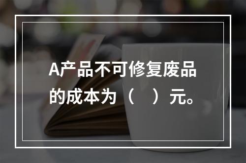 A产品不可修复废品的成本为（　）元。