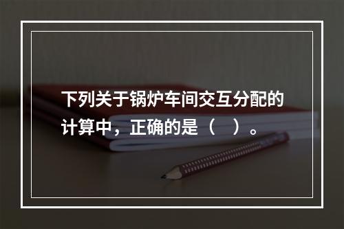 下列关于锅炉车间交互分配的计算中，正确的是（　）。