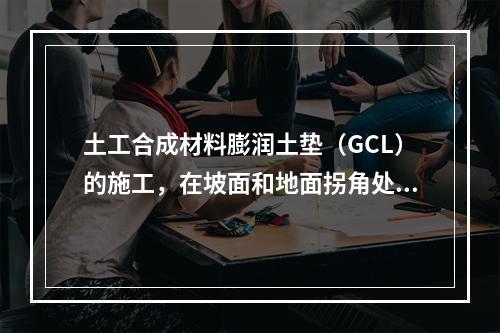 土工合成材料膨润土垫（GCL）的施工，在坡面和地面拐角处防水