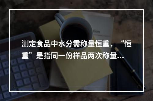 测定食品中水分需称量恒重，“恒重”是指同一份样品两次称量之差