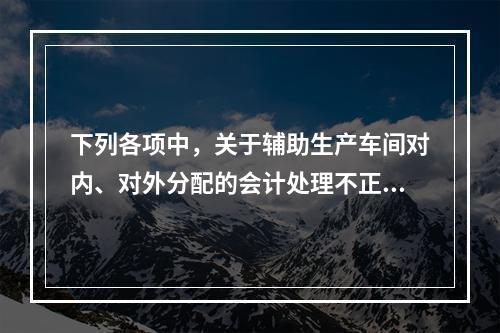 下列各项中，关于辅助生产车间对内、对外分配的会计处理不正确的