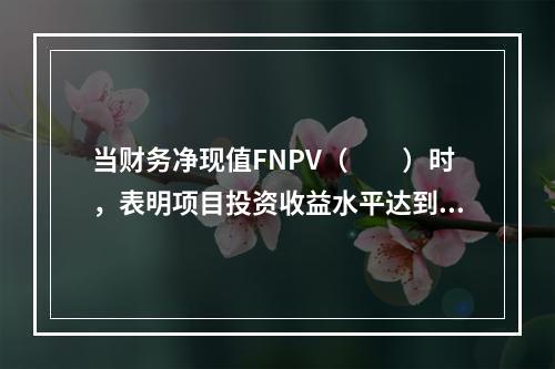 当财务净现值FNPV（　　）时，表明项目投资收益水平达到或