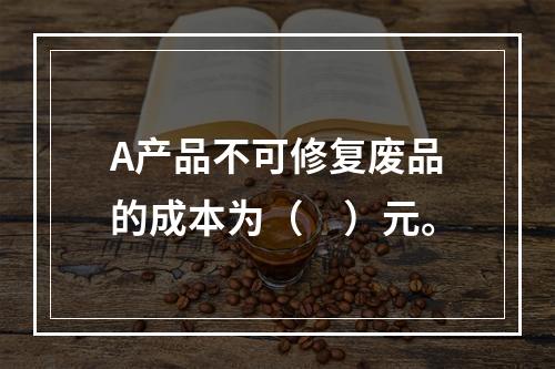 A产品不可修复废品的成本为（　）元。