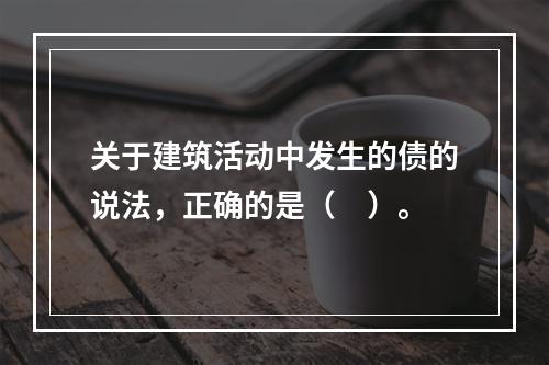 关于建筑活动中发生的债的说法，正确的是（　）。