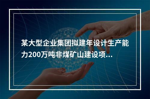 某大型企业集团拟建年设计生产能力200万吨非煤矿山建设项目和