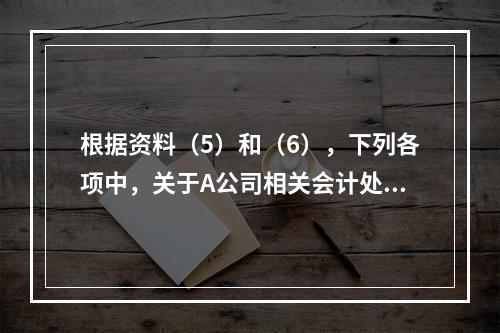 根据资料（5）和（6），下列各项中，关于A公司相关会计处理结