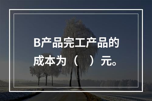 B产品完工产品的成本为（　）元。