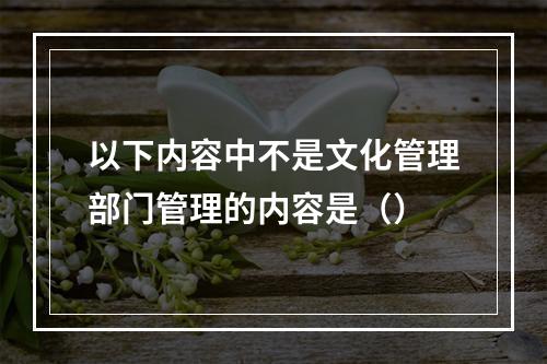 以下内容中不是文化管理部门管理的内容是（）