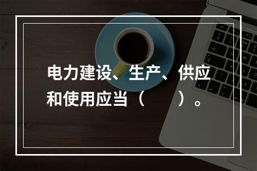 电力建设、生产、供应和使用应当（　　）。