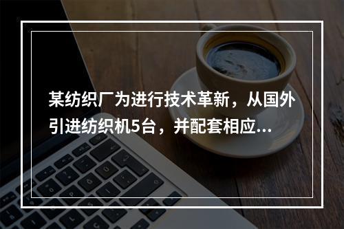 某纺织厂为进行技术革新，从国外引进纺织机5台，并配套相应的生