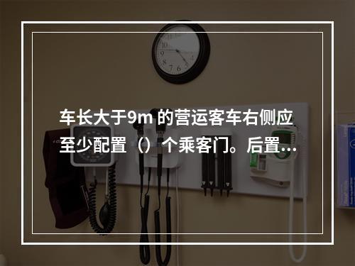 车长大于9m 的营运客车右侧应至少配置（）个乘客门。后置发动