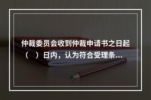 仲裁委员会收到仲裁申请书之日起（　）日内，认为符合受理条件的