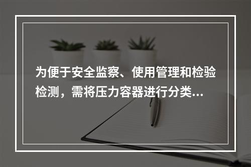 为便于安全监察、使用管理和检验检测，需将压力容器进行分类，某