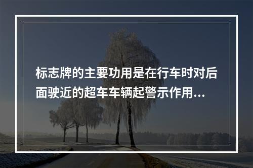 标志牌的主要功用是在行车时对后面驶近的超车车辆起警示作用，在