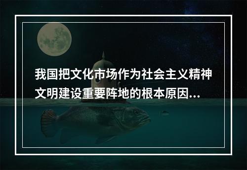 我国把文化市场作为社会主义精神文明建设重要阵地的根本原因是因