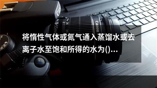 将惰性气体或氮气通入蒸馏水或去离子水至饱和所得的水为()。