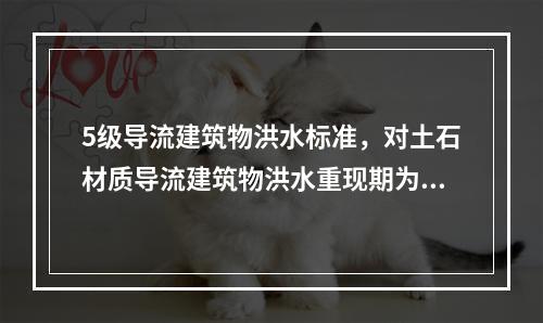 5级导流建筑物洪水标准，对土石材质导流建筑物洪水重现期为（