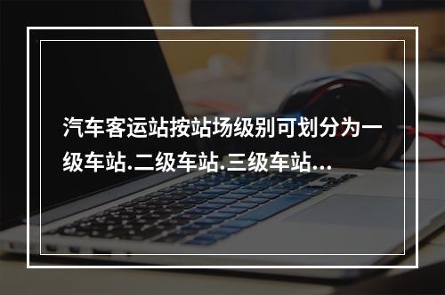 汽车客运站按站场级别可划分为一级车站.二级车站.三级车站.四