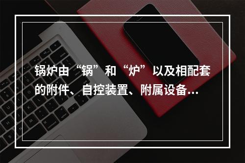 锅炉由“锅”和“炉”以及相配套的附件、自控装置、附属设备组成