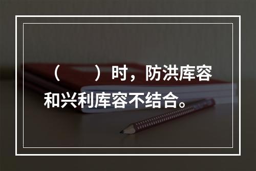 （　　）时，防洪库容和兴利库容不结合。