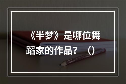 《半梦》是哪位舞蹈家的作品？（）