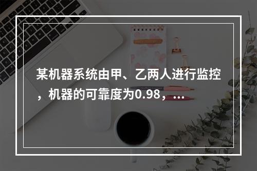 某机器系统由甲、乙两人进行监控，机器的可靠度为0.98，甲的