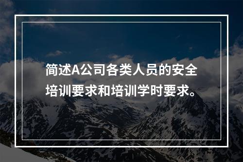 简述A公司各类人员的安全培训要求和培训学时要求。