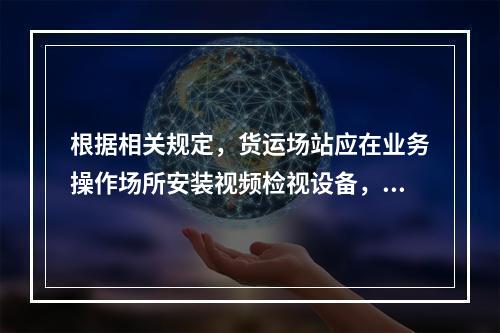 根据相关规定，货运场站应在业务操作场所安装视频检视设备，应保