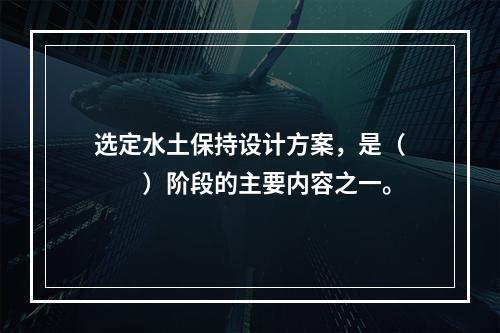 选定水土保持设计方案，是（　　）阶段的主要内容之一。