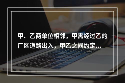 甲、乙两单位相邻，甲需经过乙的厂区道路出入，甲乙之间约定甲向