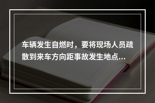 车辆发生自燃时，要将现场人员疏散到来车方向距事故发生地点（ 