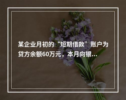 某企业月初的“短期借款”账户为贷方余额60万元，本月向银行借