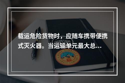 载运危险货物时，应随车携带便携式灭火器。当运输单元最大总质量