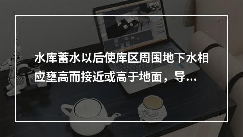 水库蓄水以后使库区周围地下水相应壅高而接近或高于地面，导致