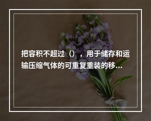 把容积不超过（），用于储存和运输压缩气体的可重复重装的移动式