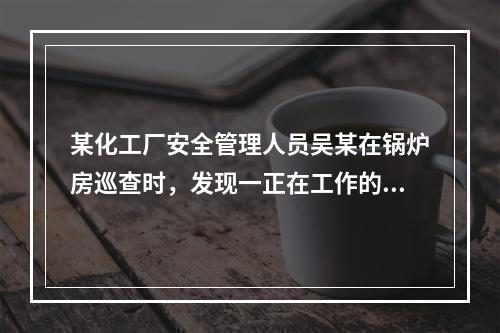 某化工厂安全管理人员吴某在锅炉房巡查时，发现一正在工作的电站