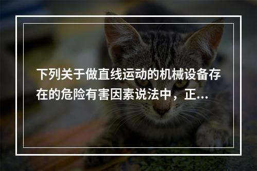 下列关于做直线运动的机械设备存在的危险有害因素说法中，正确的