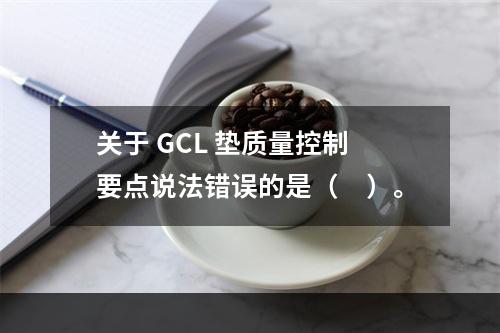 关于 GCL 垫质量控制要点说法错误的是（　）。