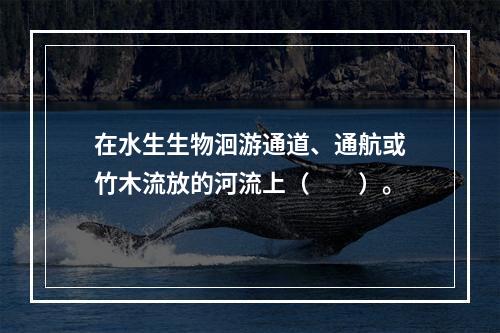 在水生生物洄游通道、通航或竹木流放的河流上（　　）。