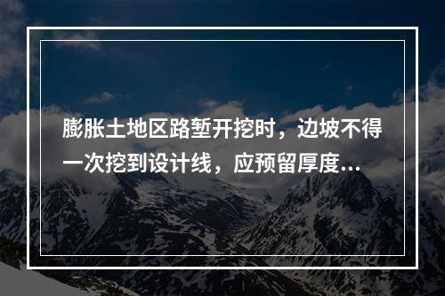 膨胀土地区路堑开挖时，边坡不得一次挖到设计线，应预留厚度（