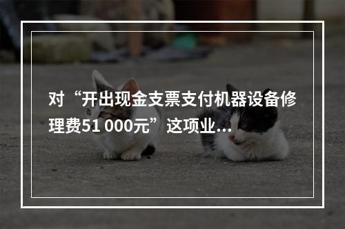 对“开出现金支票支付机器设备修理费51 000元”这项业务，