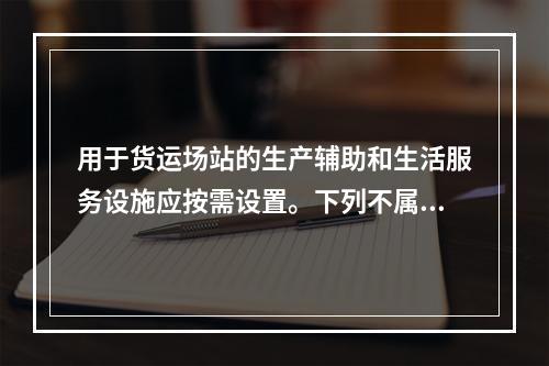 用于货运场站的生产辅助和生活服务设施应按需设置。下列不属于生