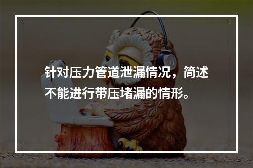 针对压力管道泄漏情况，简述不能进行带压堵漏的情形。