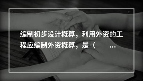 编制初步设计概算，利用外资的工程应编制外资概算，是（　　）